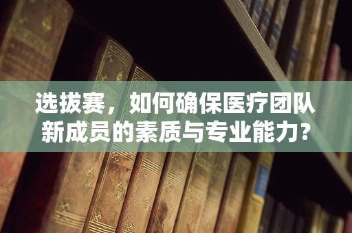 选拔赛，如何确保医疗团队新成员的素质与专业能力？