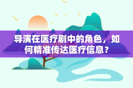 导演在医疗剧中的角色，如何精准传达医疗信息？