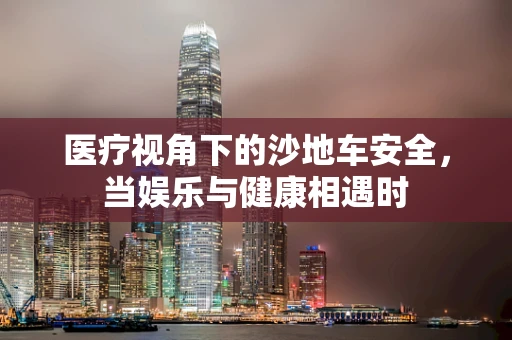 医疗视角下的沙地车安全，当娱乐与健康相遇时