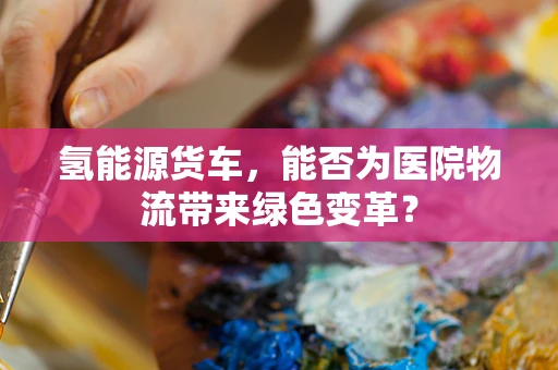 氢能源货车，能否为医院物流带来绿色变革？