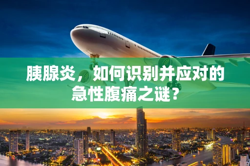 胰腺炎，如何识别并应对的急性腹痛之谜？