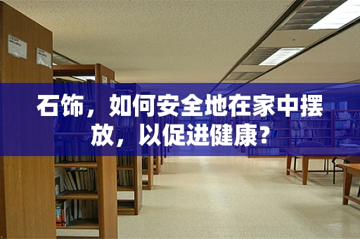 石饰，如何安全地在家中摆放，以促进健康？