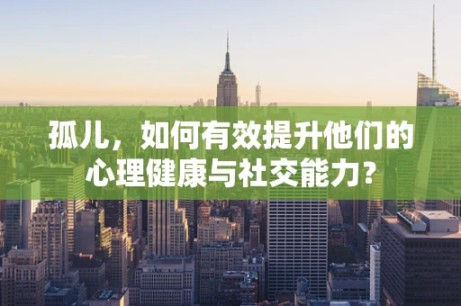 孤儿，如何有效提升他们的心理健康与社交能力？