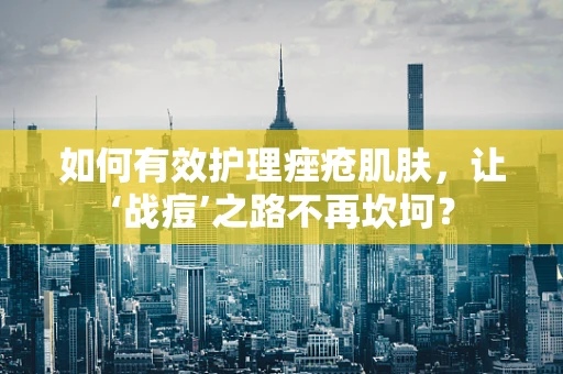 如何有效护理痤疮肌肤，让‘战痘’之路不再坎坷？