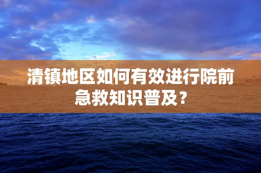 清镇地区如何有效进行院前急救知识普及？