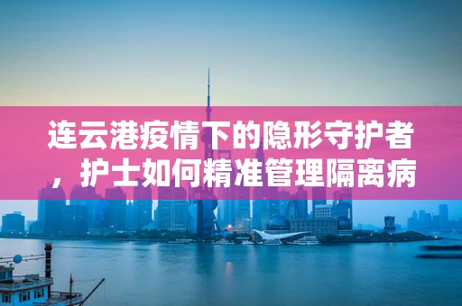 连云港疫情下的隐形守护者，护士如何精准管理隔离病房的点滴细节？