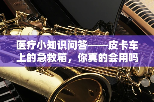 医疗小知识问答——皮卡车上的急救箱，你真的会用吗？