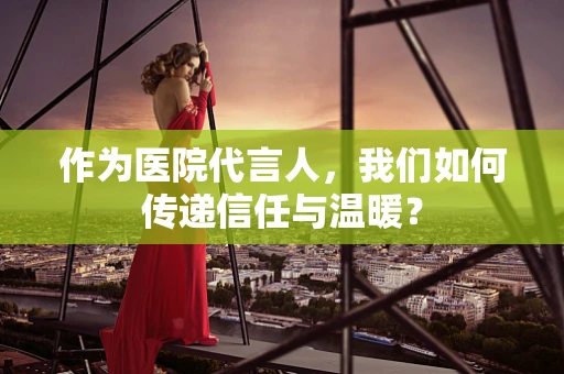作为医院代言人，我们如何传递信任与温暖？