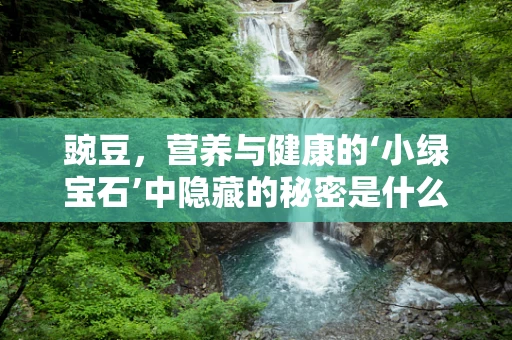 豌豆，营养与健康的‘小绿宝石’中隐藏的秘密是什么？