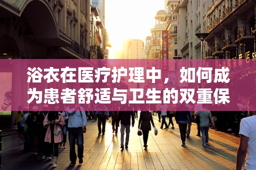 浴衣在医疗护理中，如何成为患者舒适与卫生的双重保障？
