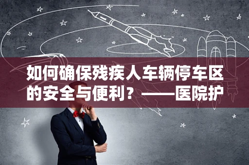 如何确保残疾人车辆停车区的安全与便利？——医院护士的专业视角