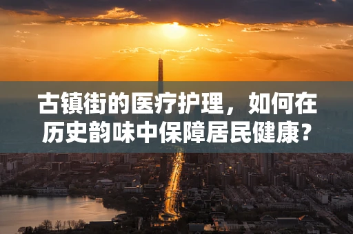 古镇街的医疗护理，如何在历史韵味中保障居民健康？