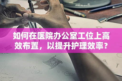 如何在医院办公室工位上高效布置，以提升护理效率？