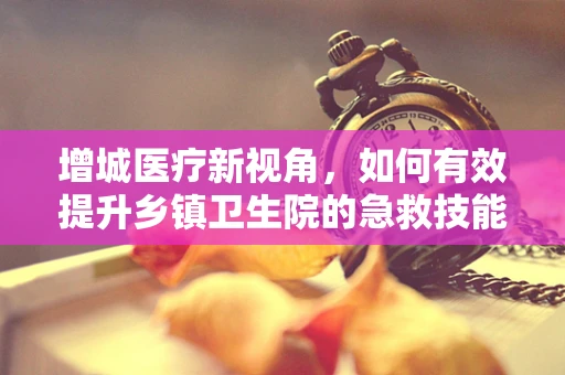 增城医疗新视角，如何有效提升乡镇卫生院的急救技能培训？