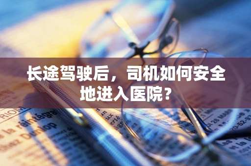长途驾驶后，司机如何安全地进入医院？