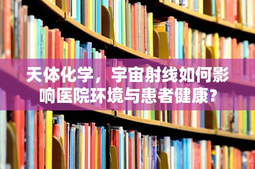 天体化学，宇宙射线如何影响医院环境与患者健康？
