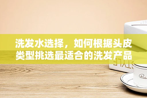 洗发水选择，如何根据头皮类型挑选最适合的洗发产品？