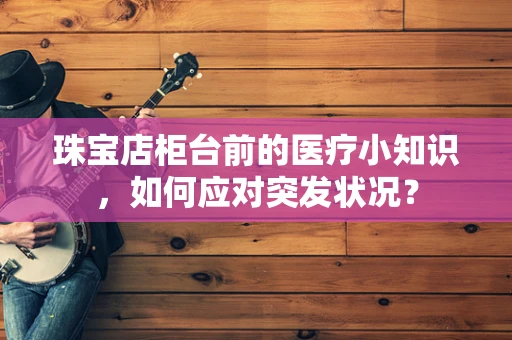 珠宝店柜台前的医疗小知识，如何应对突发状况？