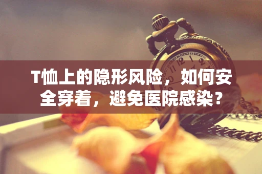 T恤上的隐形风险，如何安全穿着，避免医院感染？