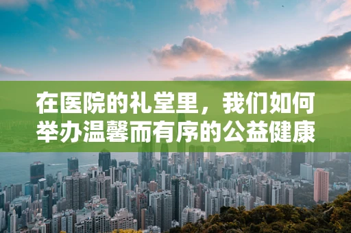 在医院的礼堂里，我们如何举办温馨而有序的公益健康讲座？