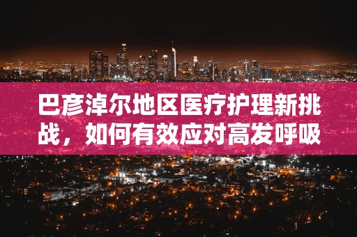 巴彦淖尔地区医疗护理新挑战，如何有效应对高发呼吸道疾病？