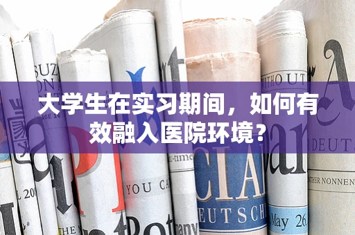 大学生在实习期间，如何有效融入医院环境？