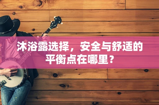 沐浴露选择，安全与舒适的平衡点在哪里？