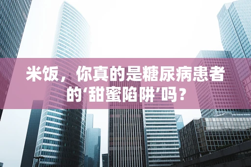 米饭，你真的是糖尿病患者的‘甜蜜陷阱’吗？