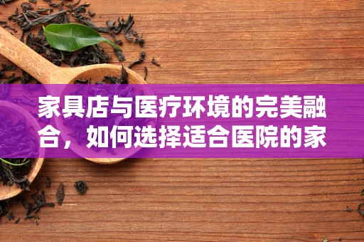 家具店与医疗环境的完美融合，如何选择适合医院的家具？