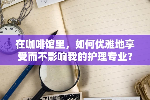 在咖啡馆里，如何优雅地享受而不影响我的护理专业？