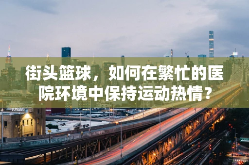 街头篮球，如何在繁忙的医院环境中保持运动热情？