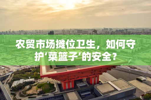 农贸市场摊位卫生，如何守护‘菜篮子’的安全？