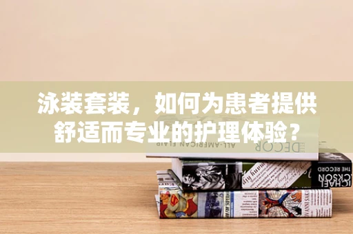 泳装套装，如何为患者提供舒适而专业的护理体验？