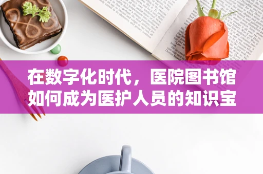 在数字化时代，医院图书馆如何成为医护人员的知识宝库？