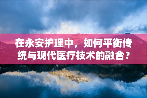 在永安护理中，如何平衡传统与现代医疗技术的融合？