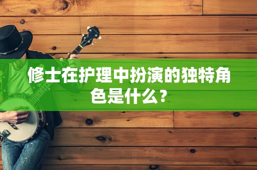 修士在护理中扮演的独特角色是什么？