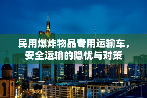 民用爆炸物品专用运输车，安全运输的隐忧与对策