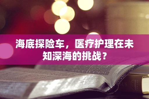 海底探险车，医疗护理在未知深海的挑战？
