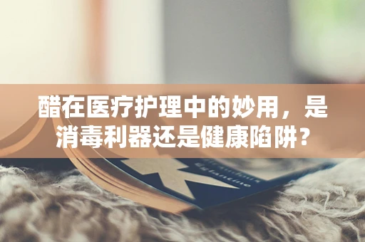 醋在医疗护理中的妙用，是消毒利器还是健康陷阱？