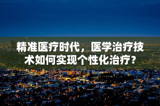 精准医疗时代，医学治疗技术如何实现个性化治疗？