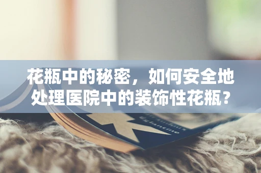 花瓶中的秘密，如何安全地处理医院中的装饰性花瓶？