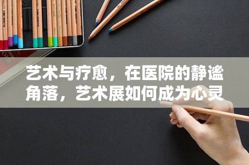 艺术与疗愈，在医院的静谧角落，艺术展如何成为心灵的慰藉？