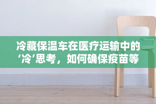 冷藏保温车在医疗运输中的‘冷’思考，如何确保疫苗等生物制品的稳定与安全？