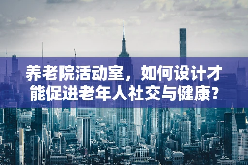 养老院活动室，如何设计才能促进老年人社交与健康？