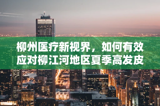 柳州医疗新视界，如何有效应对柳江河地区夏季高发皮肤病？