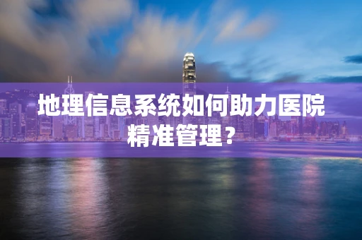 地理信息系统如何助力医院精准管理？