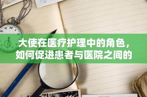 大使在医疗护理中的角色，如何促进患者与医院之间的和谐桥梁？