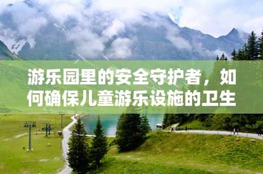游乐园里的安全守护者，如何确保儿童游乐设施的卫生与安全？