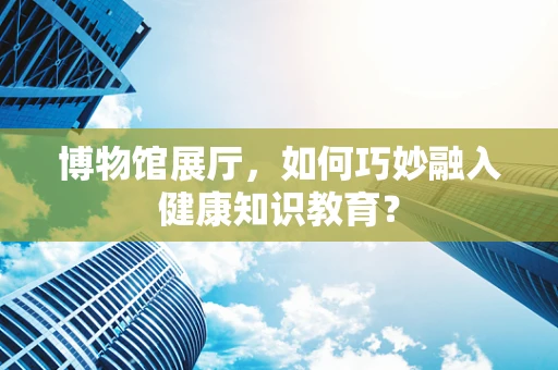 博物馆展厅，如何巧妙融入健康知识教育？