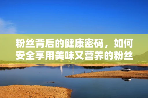 粉丝背后的健康密码，如何安全享用美味又营养的粉丝食品？